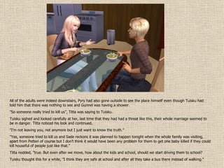 All of the adults were indeed downstairs, Pyry had also gone outside to see the place himself even though Tuisku had told him that there was nothing to see and Gunnel was having a shower. ” So someone really tried to kill us”, Titta was saying to Tuisku. Tuisku sighed and looked carefully at her, last time that they had had a threat like this, their whole marriage seemed to be in danger. Titta noticed his look and continued, ” I’m not leaving you, not anymore but I just want to know the truth.” ” Yes, someone tried to kill us and Sade reckons it was planned to happen tonight when the whole family was visiting, apart from Petteri of course but I don’t think it would have been any problem for them to get one baby killed if they could kill houseful of people just like that.” Titta nodded, ”true. But even after we move, how about the kids and school, should we start driving them to school? Tuisku thought this for a while, ”I think they are safe at school and after all they take a bus there instead of walking.” 