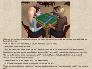 Aleksi and Meri complained that playing mahjongg was boring with that just two people and managed to persuade Sade and Tuisku join them too. ” Mum said that you know many things, is it true?”, Mari asked Sade who smiled. ” Depends what kind of things you mean.” ” Tuisku also knows many things”, Aleksi told her, ”ask him anything and he can tell you because he is boring professor.” Tuisku laughed and after seeing a puzzled look on Sade’s and Mari’s faces quickly explaned where that comment came from. ” But you don’t know how to find missing people, right?”, Mari looked Tuisku who had to admit that indeed, he didn’t. ” And you know?”, Mari turned back to Sade. ” That’s part of my job, so yes, I know. Why?”, she asked curiously. ” Oh, no reason, just thought it would be interesting to know how you do it.” ” That is too and complicated to explain here”, Sade said casually and glanzed at Tuisku, this possibly couldn’t mean anything good. 