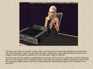 This time it was Taina’s turn to nodd, ”I have an idea. I don’t know if you remember but just before he vanished there was a small news about a death of certain Maya Tammilehto, nothing fancy, tragic death, left baby behind and so on. I probably wouldn’t have paid any attention to it if the name hadn’t caught my attention.”  As she saw that both men nodded in understanding she continued, ”don’t you think it is just a bit odd that first Kalle says that he is seeing someone and is ’intending to keep her busy’, then we read about a death of someone who has the same last name as our biggest customer and there is a baby left behind, whose birth just happens to fit in the time line we have here?” 