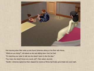 One morning when Mari woke up she found Johannes sitting on the floor with Minna. ” What are you doing?”, she asked as she was sliding down from her bed. ” I’m teaching your sister to talk but she doesn’t seem to like the idea.” ” You mean she doesn’t know any words yet?”, Mari asked, stunned. ” Hardly”, Johannes sighed but then clapped his hands as Minna had finally got at least one word right. 
