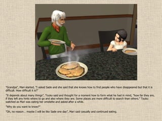 ” Grandpa”, Mari started, ”I asked Sade and she said that she knows how to find people who have disappeared but that it is difficult. How difficult it is?” ” It depends about many things”, Touko said and thought for a moment how to form what he had in mind, ”how far they are, if they left any hints where to go and also where they are. Some places are more difficult to search than others.” Touko watched as Mari was eating her omelette and asked after a while. ” Why do you want to know?” ” Oh, no reason… maybe I will be like Sade one day”, Mari said casually and continued eating. 