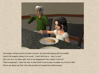” And maybe I will go and find my father one day”, she said while playing with his omelette. Touko’s fork stopped midway to his mouth, ”I don’t think that is… that it is wise.” ” Why not? He is my father right? And he has disappeared? Why couldn’t I find him?” ” That’s complicated”, Touko only said, he didn’t think it was his place to explain any of this for Mari. ” Grown ups always say that”, Mari said grumpily but dropped the subject anyway. 