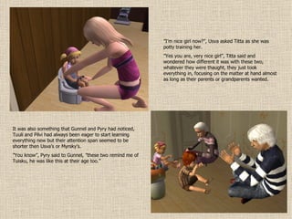 ” I’m nice girl now?”, Usva asked Titta as she was potty training her. ” Yes you are, very nice girl”, Titta said and wondered how different it was with these two, whatever they were thaught, they just took everything in, focusing on the matter at hand almost as long as their parents or grandparents wanted. It was also something that Gunnel and Pyry had noticed, Tuuli and Pilvi had always been eager to start learning everything new but their attention span seemed to be shorter then Usva’s or Myrsky’s. ” You know”, Pyry said to Gunnel, ”these two remind me of Tuisku, he was like this at their age too.” 