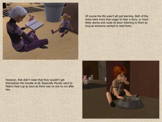 Of course the life wasn’t all just learning. Both of the twins were more than eager to hear a story, or more likely stories and could sit down listening to them as long as someone wanted to read them. However, that didn’t mean that they wouldn’t get themselves into trouble at all. Especially Myrsky went to Maks’s food cup as soon as there was no one to run after him. 