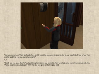 ” can you come here? Mari is already here and it would be awesome to go and play to our playfield all four of us. Your mother said that you can come here right?” ”…” ” Good, see you soon then!”, Tuuli put the phone down and turned to Mari who had come home from school with her, ”Aleksi is coming too. Let’s go!” With that the two girls ran to the play field. 