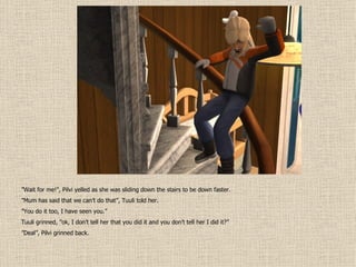 ” Wait for me!”, Pilvi yelled as she was sliding down the stairs to be down faster. ” Mum has said that we can’t do that”, Tuuli told her. ” You do it too, I have seen you.” Tuuli grinned, ”ok, I don’t tell her that you did it and you don’t tell her I did it?” ” Deal”, Pilvi grinned back. 