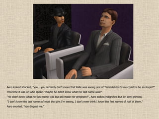 Aaro looked shocked, ”you… you certainly don’t mean that Kalle was seeing one of Tammilehtos? How could he be so stupid?” This time it was Jiri who spoke, ”maybe he didn’t know what her last name was?” ” He didn’t know what her last name was but still made her pregnant?”, Aaro looked indignified but Jiri only grinned, ” I don’t know the last names of most the girls I’m seeing, I don’t even think I know the first names of half of them.” Aaro snorted, ”you disgust me.” 