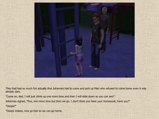 They had had so much fun actually that Johannes had to come and pick up Mari who refused to come home even it was already dark. ” Come on, dad, I will just climb up one more time and then I will slide down so you can see!” Johannes sighed, ”fine, one more time but then we go. I don’t think you have your homework, have you?” ” Ooops?” ” Ooops indeed, now go fast so we can go home. 