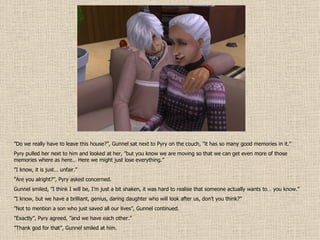 ” Do we really have to leave this house?”, Gunnel sat next to Pyry on the couch, ”it has so many good memories in it.” Pyry pulled her next to him and looked at her, ”but you know we are moving so that we can get even more of those memories where as here… Here we might just lose everything.” ” I know, it is just… unfair.” ” Are you alright?”, Pyry asked concerned. Gunnel smiled, ”I think I will be, I’m just a bit shaken, it was hard to realise that someone actually wants to… you know.” ” I know, but we have a brilliant, genius, daring daughter who will look after us, don’t you think?” ” Not to mention a son who just saved all our lives”, Gunnel continued. ” Exactly”, Pyry agreed, ”and we have each other.” ” Thank god for that”, Gunnel smiled at him. 