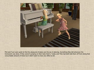 Pilvi and Tuuli were quick to find the pleasures of piano and the joy in dancing. Something they did whenever the homework was done, if they weren’t jumping on their beds that is. Tuisku and Titta had both told them off from doing that uncountable amount of times but it didn’t seem to have any effect at all. 