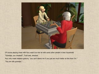 Of course playing chess with Pyry wasn’t as nice as with some other people in their household. ” Grandpa, you cheated!”, Tuuli said, shocked. Pyry only made helpless gesture, ”you can’t blame me if you just are much better at this than I’m.” ” You are silly grandpa.” 