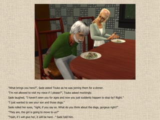 ” What brings you here?”, Sade asked Touko as he was joining them for a dinner. ” I’m not allowed to visit my niece if I please?”, Touko asked mockingly. Sade laughed, ”I haven’t seen you for ages and now you just suddenly happen to stop by? Right.” ” I just wanted to see your son and those dogs.” Sade rolled her eyes, ”right, if you say so. What do you think about the dogs, gorgeus right?” ” They are, the girl is going to move to us?” ” Yeah, if I will give her, it will be hard…” Sade told him. 