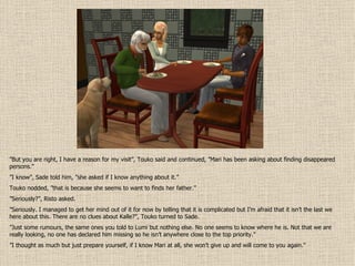 ” But you are right, I have a reason for my visit”, Touko said and continued, ”Mari has been asking about finding disappeared persons.” ” I know”, Sade told him, ”she asked if I know anything about it.” Touko nodded, ”that is because she seems to want to finds her father.” ” Seriously?”, Risto asked. ” Seriously. I managed to get her mind out of it for now by telling that it is complicated but I’m afraid that it isn’t the last we here about this. There are no clues about Kalle?”, Touko turned to Sade. ” Just some rumours, the same ones you told to Lumi but nothing else. No one seems to know where he is. Not that we are really looking, no one has declared him missing so he isn’t anywhere close to the top priority.” ” I thought as much but just prepare yourself, if I know Mari at all, she won’t give up and will come to you again.” 