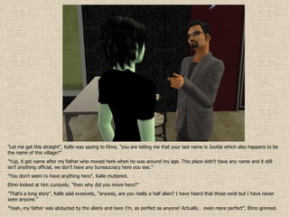” Let me get this straight”, Kalle was saying to Elmo, ”you are telling me that your last name is Joutila which also happens to be the name of this village?” ” Yup, it got name after my father who moved here when he was around my age. This place didn’t have any name and it still isn’t anything official, we don’t have any bureaucracy here you see.” ” You don’t seem to have anything here”, Kalle muttered. Elmo looked at him curiously, ”then why did you move here?” ” That’s a long story”, Kalle said evasively, ”anyway, are you really a half alien? I have heard that those exist but I have never seen anyone.” ” Yeah, my father was abducted by the aliens and here I’m, as perfect as anyone! Actually… even more perfect”, Elmo grinned.  
