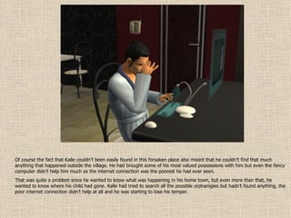 Of course the fact that Kalle couldn’t been easily found in this forsaken place also meant that he couldn’t find that much anything that happened outside the village. He had brought some of his most valued possessions with him but even the fancy computer didn’t help him much as the internet connection was the poorest he had ever seen.  That was quite a problem since he wanted to know what was happening in his home town, but even more than that, he wanted to know where his child had gone. Kalle had tried to search all the possible orphanigies but hadn’t found anything, the poor internet connection didn’t help at all and he was starting to lose his temper. 
