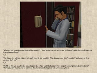 ” What do you mean you can’t do anything about it? I need better internet connection for heaven’s sake, the one I have now is unbelievable lousy!” ”…” ” No, I can’t live without it damn it, I really need it. Not possible? What do you mean it isn’t possible? We live on on 21 st century, don’t we?” ”…” ” Right, so I’m just about in the only village in the whole world that doesn’t have properly working internet connections? Thank you very much”, and he slammed the phone back to its place with unnecessary force. 