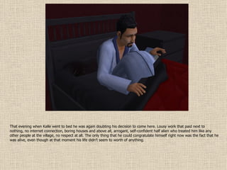 That evening when Kalle went to bed he was again doubting his decision to come here. Lousy work that paid next to nothing, no internet connection, boring houses and above all, arrogant, self-confident half alien who treated him like any other people at the village, no respect at all. The only thing that he could congratulate himself right now was the fact that he was alive, even though at that moment his life didn’t seem to worth of anything. 