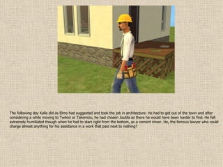 The following day Kalle did as Elmo had suggested and took the job in architecture. He had to get out of the town and after considering a while moving to Twikkii or Takemizu, he had chosen Joutila as there he would have been harder to find. He felt extremely humiliated though when he had to start right from the bottom, as a cement mixer. He, the famous lawyer who could charge almost anything for his assistance in a work that paid next to nothing?  