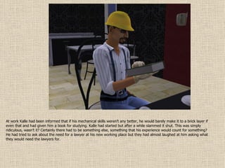 At work Kalle had been informed that if his mechanical skills weren’t any better, he would barely make it to a brick layer if even that and had given him a book for studying. Kalle had started but after a while slammed it shut. This was simply ridiculous, wasn’t it? Certainly there had to be something else, something that his experience would count for something? He had tried to ask about the need for a lawyer at his new working place but they had almost laughed at him asking what they would need the lawyers for. 