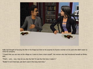 Kalle had thought of burying the fish in his fridge but then to his surprise he found a woman on his yard who didn’t seem to mind his company. ” I heard that you are new at the village so I came to have a look myself”, the woman who had introduced herself as Mirkku said. ” That’s… uhm… nice. How do you like the fish? It was the first time I made it.” ” Really? It isn’t that bad, just don’t cook it this long next time.” 