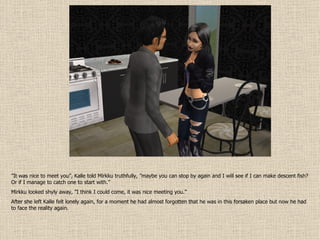 ” It was nice to meet you”, Kalle told Mirkku truthfully, ”maybe you can stop by again and I will see if I can make descent fish? Or if I manage to catch one to start with.” Mirkku looked shyly away, ”I think I could come, it was nice meeting you.”  After she left Kalle felt lonely again, for a moment he had almost forgotten that he was in this forsaken place but now he had to face the reality again. 