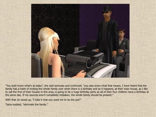 ” You both know what’s at stake”, she said seriously and continued, ”you also know what that means. I have heard that the family has a habit of inviting the whole family over when there is a birthday and as it happens, at their main house, as I like to call the first of their houses in this area, is going to be a huge birthday party as all of their four children have a birthday at the same day. If my sources aren’t completely mistaken, the whole family should be present.” With that Jiri stood up, ”I take it that you want me to do the job?” Taina nodded, ”eliminate the family.” 