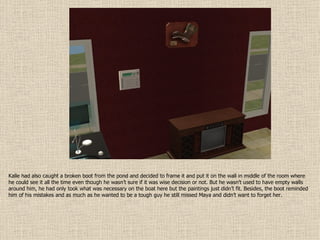 Kalle had also caught a broken boot from the pond and decided to frame it and put it on the wall in middle of the room where he could see it all the time even though he wasn’t sure if it was wise decision or not. But he wasn’t used to have empty walls around him, he had only took what was necessary on the boat here but the paintings just didn’t fit. Besides, the boot reminded him of his mistakes and as much as he wanted to be a tough guy he still missed Maya and didn’t want to forget her. 