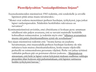 Pienviljelyvaltion ”sosiaalipoliittinen linjaus”
Asustuskomiteoiden mietinnössä 1943 todettiin, että sotaleskelle ja orvoille
lapsineen pitää antaa maata raivattavaksi.:
”Monet ovat sodassa menettäneet perheen huoltajan, työkykynsä, jopa jotkut
lapset vanhempansakin. Näidenkin henkilöiden tulevaisuus on
turvattava”
Komiteamietinnössä arvioitiin, ettei yhteiskunta ei koskaan pysty antamaan
rahallisesti niin paljon avustusta, että se turvaisi mainitulle henkilölle
kohtuullisen toimeentulon. ja todettiin myös ettei ”tällainen avustamisen
muoto sitä paitsi yhteiskunnallisista syistä ole soveliaskaan”.
Sen sijaan mietinnössä todettiin että: ”monta kertaa on jouduttu
havaitsemaan, ettei maaseudulla perheen huoltajan kuolema ole niin
ratkaiseva kuin muissa yhteiskuntaluokissa, koska maata viljelevällä
perheellä on toimeentulonsa perustana viljelmä. Perhe voi jatkaa työtänsä
vaikkakin perheen pää on poistunut elävien joukosta…Mainittakoon
ainoastaan, että leski ja lapset voivat kykyjensä mukaan osallistua vaikkapa
pienenkin tilan hoitoon siitä puhumattakaan, että lapsien varttuessa
heidän työkykynsä kasvaa.”[
 