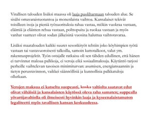 Virallisen talouden lisäksi maassa oli laaja puoliharmaan talouden alue. Se
sisälsi omavaraistuotantoa ja monenlaista vaihtoa. Kansalaiset tekivät
toisilleen isoja ja pieniä työsuorituksia rahaa vastaa, mökin vuokraa vastaan,
eläimiä ja eläinten rehua vastaan, polttopuita ja ruokaa vastaan ja myös
vanhat vaatteet olivat sodan jälkeisinä vuosina haluttua vaihtotavaraa.
Lisäksi maatalouden kaikki suuret sesonkityöt tehtiin joko köyhimpien työtä
vastaan tai vastavuoroisesti talkoilla, samoin kattotalkoot, valut ym.
rakennusprojektit. Työn ostajalle ratkaisu oli sen tähden edullinen, että hänen
ei tarvinnut maksaa palkkoja, ei veroja eikä sosiaalimaksuja. Käytäntö tarjosi
perheille vaihtelevan tasoisen minimiturvan: asumisen, energiansaannin ja
tietyn perusravinnon, vaikkei säännöllisiä ja kunnollisia palkkatuloja
ollutkaan.
Verojen maksua ei katseltu suopeasti, koska valtiolta saatavat edut
olivat vähäisiä ja kansalaisten käytössä oleva raha samaten; suppealla
yövartijavaltiolla oli ilmeisesti hyvinkin laaja ja kyseenalaistamaton
legaliteetti myös tavallisen kansan keskuudessa.
 
