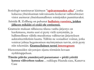 Sosiologit tunnistavat käsitteen ”epävarmuuden aika”, jonka
kuluessa yhteiskunnan tulevaisuutta koskevat vaihtoehtoiset
visiot asettuvat yhteiskunnallisten toimijoiden punnittavaksi.
Aristide R. Zollberg on puhunut hulluista vuosista, joiden
jälkeen mikään ei enää ole entisensä.
Gramscin mukaan tällaisessa tilassa vanha järjestys on
kuolemassa, mutta uusi ei pysty vielä syntymään, ja
hallinnollinen välitila muodostuu vallitsevan järjestyksen
auktoriteettikriisin kautta. Tällöin ne sosiaaliset voimat, jotka
voisivat johtaa hegemonisen myöntymisen turvin, eivät pysty
niin tekemään. Gramscilainen termi interregnum
Hienostuneiden sävyerojen sijasta törmäsin kovaan
nyrkkitappeluun.
Tämän päivän ymmärrystä parantanut – pitää yrittää
katsoa väliverhon taakse…vaikkapa Hautala case, Kanerva
Case
 