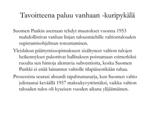 Tavoitteena paluu vanhaan -kuripykälä
Suomen Pankin asemaan tehdyt muutokset vuonna 1953
mahdollistivat vanhan linjan talousmiehille valtiontalouden
supistamisohjelman toteuttamisen.
Yleislakon päättymissopimukseen sisältyneet valtion tulojen
heikennykset pakottivat hallituksen poistamaan esimerkiksi
ruoalta sen hintoja alentavia subventioita, koska Suomen
Pankki ei enää lainannut valtiolle tilapäisestikään rahaa.
Prosessista seurasi absurdi tapahtumasarja, kun Suomen valtio
julistautui keväällä 1957 maksukyvyttömäksi, vaikka valtion
talouden tulos oli kyseisen vuoden aikana ylijäämäinen.
 