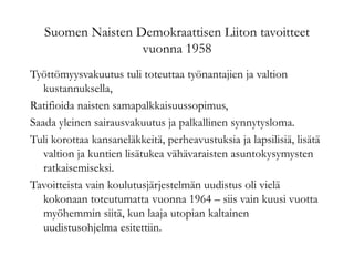 Suomen Naisten Demokraattisen Liiton tavoitteet
vuonna 1958
Työttömyysvakuutus tuli toteuttaa työnantajien ja valtion
kustannuksella,
Ratifioida naisten samapalkkaisuussopimus,
Saada yleinen sairausvakuutus ja palkallinen synnytysloma.
Tuli korottaa kansaneläkkeitä, perheavustuksia ja lapsilisiä, lisätä
valtion ja kuntien lisätukea vähävaraisten asuntokysymysten
ratkaisemiseksi.
Tavoitteista vain koulutusjärjestelmän uudistus oli vielä
kokonaan toteutumatta vuonna 1964 – siis vain kuusi vuotta
myöhemmin siitä, kun laaja utopian kaltainen
uudistusohjelma esitettiin.
 