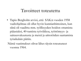 Tavoitteet toteutettu
• Tapio Bergholm arvioi, että SAK:n vuoden 1958
vaaliohjelmaa oli ollut hyvin kunnianhimoinen, kun
siinä oli vaadittu mm. työllisyyden hoidon ottamista
pääasiaksi, 40-tuntista työviikkoa, työttömyys- ja
sairausvakuutusta ja metsä ja uittotöiden saattamista
työaikalain piiriin.
Nämä vaatimukset olivat lähes täysin toteutuneet
vuonna 1964.
 