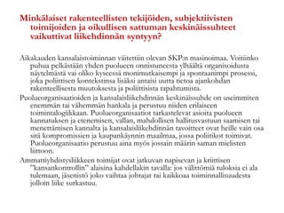 Minkälaiset rakenteellisten tekijöiden, subjektiivisten
toimijoiden ja oikullisen sattuman keskinäissuhteet
vaikuttivat liikehdinnän syntyyn?
Aikakauden kansalaistoiminnan väitettiin olevan SKP:n masinoimaa. Voitiinko
puhua pelkästään yhden puolueen onnistuneesta ylhäältä organisoidusta
näytelmästä vai oliko kyseessä monimutkaisempi ja spontaanimpi prosessi,
joka poliittisen kontekstinsa lisäksi antaisi uutta tietoa ajankohdan
rakenteellisesta muutoksesta ja poliittisista tapahtumista.
Puolueorganisaatioiden ja kansalaisliikehdinnän keskinäissuhde on useimmiten
enemmän tai vähemmän hankala ja perustuu niiden erilaiseen
toimintalogiikkaan. Puolueorganisaatiot tarkastelevat asioita puolueen
kannatuksen ja etenemisen, vallan, mahdollisen hallitusvastuun saamisen tai
menettämisen kannalta ja kansalaisliikehdinnän tavoitteet ovat heille vain osa
sitä kompromissien ja kaupankäynnin maailmaa, jossa poliitikot toimivat.
Puolueorganisaatio perustuu aina myös jossain määrin saman mielisten
liittoon.
Ammattiyhdistysliikkeen toimijat ovat jatkuvan napisevan ja kriittisen
”kansankontrollin” alaisina kahdellakin tavalla: jos välittömiä tuloksia ei ala
tulemaan, jäsenistö joko vaihtaa johtajat tai kaikkoaa toiminnallisuudesta
jolloin liike surkastuu.
 