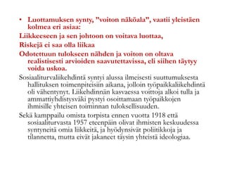 • Luottamuksen synty, ”voiton näköala”, vaatii yleistäen
kolmea eri asiaa:
Liikkeeseen ja sen johtoon on voitava luottaa,
Riskejä ei saa olla liikaa
Odotettuun tulokseen nähden ja voiton on oltava
realistisesti arvioiden saavutettavissa, eli siihen täytyy
voida uskoa.
Sosiaaliturvaliikehdintä syntyi alussa ilmeisesti suuttumuksesta
hallituksen toimenpiteisiin aikana, jolloin työpaikkaliikehdintä
oli vähentynyt. Liikehdinnän kasvaessa voittoja alkoi tulla ja
ammattiyhdistysväki pystyi osoittamaan työpaikkojen
ihmisille yhteisen toiminnan tuloksellisuuden.
Sekä kamppailu omista torpista ennen vuotta 1918 että
sosiaaliturvasta 1957 eteenpäin olivat ihmisten keskuudessa
syntyneitä omia liikkeitä, ja hyödynsivät poliitikkoja ja
tilannetta, mutta eivät jakaneet täysin yhteistä ideologiaa.
 