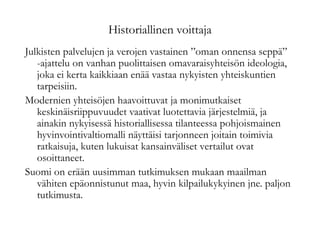 Historiallinen voittaja
Julkisten palvelujen ja verojen vastainen ”oman onnensa seppä”
-ajattelu on vanhan puolittaisen omavaraisyhteisön ideologia,
joka ei kerta kaikkiaan enää vastaa nykyisten yhteiskuntien
tarpeisiin.
Modernien yhteisöjen haavoittuvat ja monimutkaiset
keskinäisriippuvuudet vaativat luotettavia järjestelmiä, ja
ainakin nykyisessä historiallisessa tilanteessa pohjoismainen
hyvinvointivaltiomalli näyttäisi tarjonneen joitain toimivia
ratkaisuja, kuten lukuisat kansainväliset vertailut ovat
osoittaneet.
Suomi on erään uusimman tutkimuksen mukaan maailman
vähiten epäonnistunut maa, hyvin kilpailukykyinen jne. paljon
tutkimusta.
 