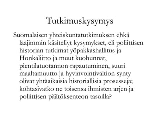 Tutkimuskysymys
Suomalaisen yhteiskuntatutkimuksen ehkä
laajimmin käsitellyt kysymykset, eli poliittisen
historian tutkimat yöpakkashallitus ja
Honkaliitto ja muut kuohunnat,
pientilatuotannon rapautuminen, suuri
maaltamuutto ja hyvinvointivaltion synty
olivat yhtäaikaisia historiallisia prosesseja;
kohtasivatko ne toisensa ihmisten arjen ja
poliittisen päätöksenteon tasoilla?
 