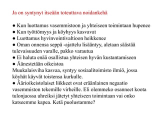 Ja on syntynyt itseään toteuttava noidankehä
● Kun luottamus vasemmistoon ja yhteiseen toimintaan hupenee
● Kun työttömyys ja köyhyys kasvavat
● Luottamus hyvinvointivaltioon heikkenee
● Oman onnensa seppä -ajattelu lisääntyy, aletaan säästää
tulevaisuuden varalle, pakko varautua
● Ei haluta enää osallistua yhteisen hyvän kustantamiseen
● Äänestetään oikeistoa
Muukalaisviha kasvaa, syntyy sosiaalitoimisto ilmiö, jossa
köyhät käyvät toistensa kurkulle.
● Äärioikeistolaiset liikkeet ovat eräänlainen negaatio
vasemmiston tekemille virheille. Eli olemmeko osanneet koota
tulonjaossa uhreiksi jätetyt yhteiseen toimintaan vai onko
katseemme kapea. Ketä puolustamme?
 