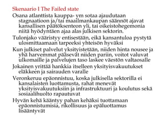 Skenaario I The Failed state
Osana atlanttista kauppa- ym sotaa ajaudutaan
stagnaatioon ja/tai maailmankaupan säännöt ajavat
kansallisen päätöksenteon yli, tai oikeistohegemonia
niitä hyödyntäen ajaa alas julkisen sektorin.
Tulonjako vääristyy entisestään, eikä kansantuloa pystytä
ulosmittaamaan tarpeeksi yhteisön hyväksi
Kun julkiset palvelut yksityistetään, niiden hinta nousee ja
yhä harvemmat pääsevät niiden pariin, voitot valuvat
ulkomaille ja palvelujen taso laskee väestön valtaosalle
Jokainen yrittää hankkia itselleen yksityisvakuutukset
eläkkeen ja sairauden varalle
Veronkeruu epäonnistuu, koska julkisella sektorilla ei
kansalaisten luottamusta, rahat menevät
yksityisvakuutuksiin ja infrastruktuuri ja koulutus sekä
sosiaalihuolto rapautuvat
Hyvän kehä kääntyy pahan kehäksi tuottamaan
epäonnistumisia, rikollisuus ja epäluottamus
lisääntyvät
 