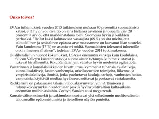 Onko toivoa?
EVA:n tutkimukset: vuoden 2013 tutkimuksen mukaan 80 prosenttia suomalaisista
katsoi, että hyvinvointivaltio on aina hintansa arvoinen ja toisaalta vain 20
prosenttia arvioi, että markkinatalous toimii Suomessa hyvin ja kaikkien
parhaaksi. ”Reilut kaksi kolmasosaa vastaajista (68 %) on sitä mieltä, että
taloudellinen ja sosiaalinen epätasa-arvo maassamme on kasvanut liian suureksi.
Vain kuudesosa (17 %) on asiasta eri mieltä. Suomalaisten toleranssi tuloeroille
onkin ilmeisen alhainen”, todetaan EVA:n vuoden 2014 tutkimuksessa.
Uusliberalismin huonot kokemukset, USA:ssa enemmän vankeja kuin koululaisia,
Silicon Valley:n kustannustaso ja suomalaisten tietämys, kun matkustavat ja
lukevat kirjallisuutta. Riku Rantalan ym. valistus hyvin modernia agitaatiota.
Vastarinnan ja kansalaisliikkeiden luvattu maa, kymmeniä tuhansia ay-aktiiveja,
kunnallisaktiiveja, lasten vanhempia, urheiluseurojen toimijoita, liikenne- ja
ympäristöaktiiveja, ihmisiä, jotka puolustavat kouluja, tarhoja, vanhusten hoitoa,
vammaisia, käyttävät mediaa hyväkseen, soittavat ja postaavat vastalauseita.
Radikalismi on palaamassa takaisin talouskysymysten ymmärtämiseen ja
tulonjakokysymyksiin kadottuaan joskus hyvinvointivaltion kulta-aikana
enemmän muihin asioihin. Corbyn, Sanders uusi megatrendi.
Kansainväliset esimerkit ja tutkimukset osoittavat yhä selkeämmin uusliberalismin
talousmallin epäonnistumista ja tieteellisen näytön puutetta.
 