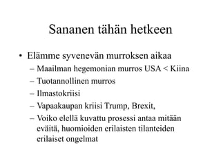 Sananen tähän hetkeen
• Elämme syvenevän murroksen aikaa
– Maailman hegemonian murros USA < Kiina
– Tuotannollinen murros
– Ilmastokriisi
– Vapaakaupan kriisi Trump, Brexit,
– Voiko elellä kuvattu prosessi antaa mitään
eväitä, huomioiden erilaisten tilanteiden
erilaiset ongelmat
 