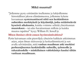 Mikä muuttui?
”Jollemme pysty esittämään itsellemme ja lukijoillemme
historiallisen jakson elämänmuotoa, jollemme kykene
kuvaamaan systemaattisesti niitä sen keskinäisten
suhteiden merkityksiä ja käytäntöjä, jotka määrittelevät
kyseistä aikakautta, kuinka voimme selittää yhteiskunnan
muutoksen – tai edes havaitsemaan milloin ja kuinka
muutos tapahtui” kysyy William H. Sewell jr.
Miten ihmiset elivät ennen hyvinvointivaltiota?
Pyrin kaivamaan esiin pienviljely-yhteisön kaikkein arkisimman
arjen, arjen ilman sisävessoja ja keskuslämmitystä ja sen
avulla selvittämään, mitä vanhan maailman arki merkitsi
perheenjäsenten keskinäisille suhteille, työnteolle ja
rahataloudelle – minkälainen valtiokäsitys kuului tähän
vanhaan maailmaan.
 