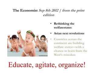 The Economist Sep 8th 2012 | from the print
edition
• Rethinking the
welfarestates
• Asian next revolutions
• Countries across the
continent are building
welfare states—with a
chance to learn from the
West’s mistakes
Educate, agitate, organize!
 