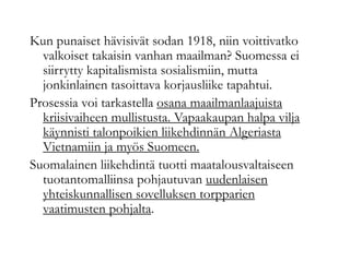 Kun punaiset hävisivät sodan 1918, niin voittivatko
valkoiset takaisin vanhan maailman? Suomessa ei
siirrytty kapitalismista sosialismiin, mutta
jonkinlainen tasoittava korjausliike tapahtui.
Prosessia voi tarkastella osana maailmanlaajuista
kriisivaiheen mullistusta. Vapaakaupan halpa vilja
käynnisti talonpoikien liikehdinnän Algeriasta
Vietnamiin ja myös Suomeen.
Suomalainen liikehdintä tuotti maatalousvaltaiseen
tuotantomalliinsa pohjautuvan uudenlaisen
yhteiskunnallisen sovelluksen torpparien
vaatimusten pohjalta.
 