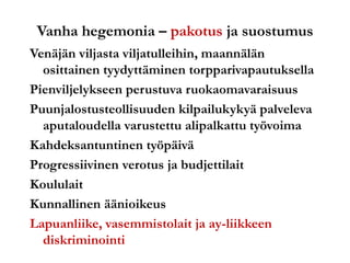 Vanha hegemonia – pakotus ja suostumus
Venäjän viljasta viljatulleihin, maannälän
osittainen tyydyttäminen torpparivapautuksella
Pienviljelykseen perustuva ruokaomavaraisuus
Puunjalostusteollisuuden kilpailukykyä palveleva
aputaloudella varustettu alipalkattu työvoima
Kahdeksantuntinen työpäivä
Progressiivinen verotus ja budjettilait
Koululait
Kunnallinen äänioikeus
Lapuanliike, vasemmistolait ja ay-liikkeen
diskriminointi
 