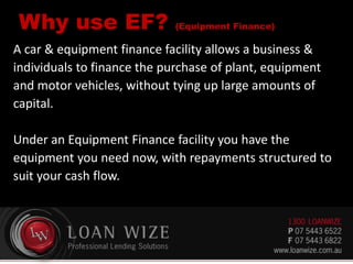 Why use EF? (Equipment Finance)
A car & equipment finance facility allows a business &
individuals to finance the purchase of plant, equipment
and motor vehicles, without tying up large amounts of
capital.
Under an Equipment Finance facility you have the
equipment you need now, with repayments structured to
suit your cash flow.
 