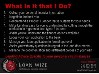 What Is it that I Do?
1. Collect your personal financial information
2. Negotiate the best rate
3. Recommend a Product / Lender that is suitable for your needs
4. Make Lending Easy for you to understand by cutting through the
confusion in regards to loan types / features
5. Assist you to understand the finance options available
6. Lodge your loan application to the bank
7. Manage your loan application to formal approval
8. Assist you with any questions in regard to the loan documents
9. Manage the documentation and settlement process of your loan
Lending Advice Specific to your personal circumstances
 