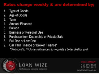 Rates change weekly & are determined by;
1. Type of Goods
2. Age of Goods
3. Term
4. Amount Financed
5. Balloon
6. Business or Personal Use
7. Purchase from Dealership or Private Sale
8. Full Doc or Low Doc
9. Car Yard Finance or Broker Finance*
*(Relationship / Volumes with lenders to negotiate a better deal for you)
 