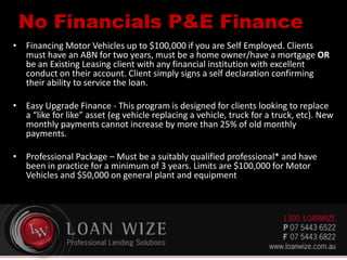 No Financials P&E Finance
• Financing Motor Vehicles up to $100,000 if you are Self Employed. Clients
must have an ABN for two years, must be a home owner/have a mortgage OR
be an Existing Leasing client with any financial institution with excellent
conduct on their account. Client simply signs a self declaration confirming
their ability to service the loan.
• Easy Upgrade Finance - This program is designed for clients looking to replace
a “like for like” asset (eg vehicle replacing a vehicle, truck for a truck, etc). New
monthly payments cannot increase by more than 25% of old monthly
payments.
• Professional Package – Must be a suitably qualified professional* and have
been in practice for a minimum of 3 years. Limits are $100,000 for Motor
Vehicles and $50,000 on general plant and equipment
 