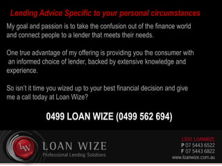 My goal and passion is to take the confusion out of the finance world
and connect people to a lender that meets their needs.
One true advantage of my offering is providing you the consumer with
an informed choice of lender, backed by extensive knowledge and
experience.
So isn’t it time you wized up to your best financial decision and give
me a call today at Loan Wize?
0499 LOAN WIZE (0499 562 694)
Lending Advice Specific to your personal circumstances
 